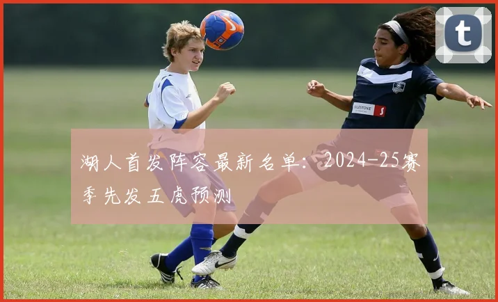 湖人首发阵容最新名单:2024-25赛季先发五虎预测