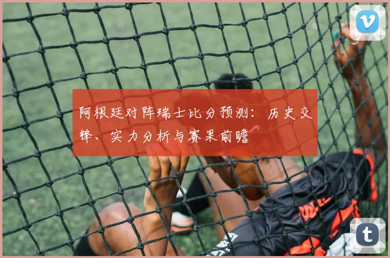 阿根廷对阵瑞士比分预测:历史交锋、实力分析与赛果前瞻