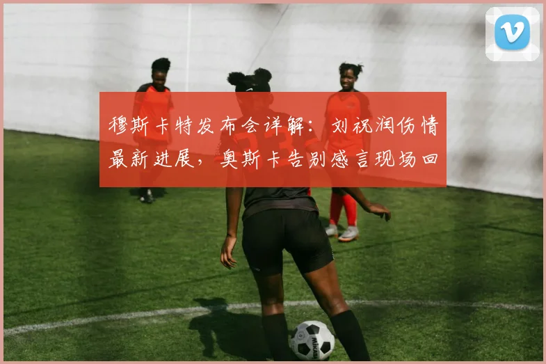 穆斯卡特发布会详解：刘祝润伤情最新进展，奥斯卡告别感言现场回顾