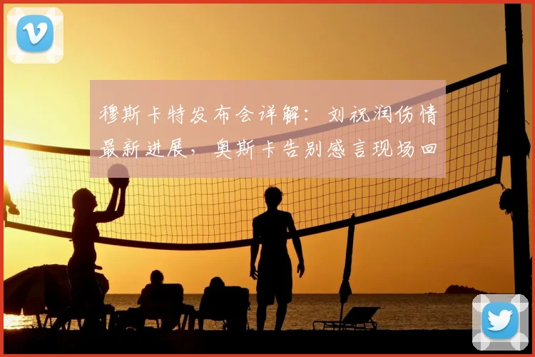 穆斯卡特发布会详解:刘祝润伤情最新进展,奥斯卡告别感言现场回顾