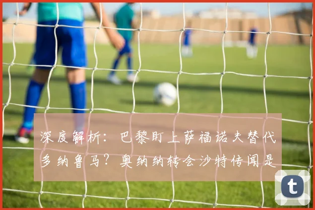 深度解析:巴黎盯上萨福诺夫替代多纳鲁马?奥纳纳转会沙特传闻是真是假