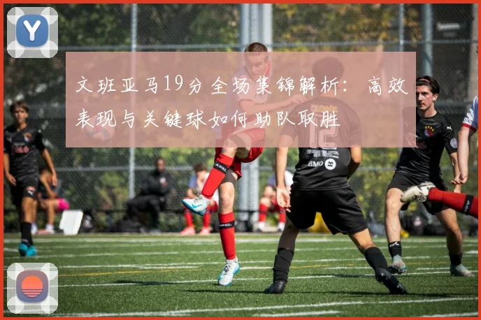 文班亚马19分全场集锦解析:高效表现与关键球如何助队取胜